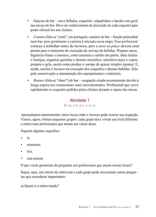 Barman 1
• Garçom de bar – serve bebidas, coquetéis, salgadinhos e lanches em geral
nas mesas do bar. Deve ter conhecimento da descrição de cada coquetel para
poder oferecê-los aos clientes.
• Commis (fala-se “comí”; em português, cumim) de bar – função primordial
num bar, pois geralmente a carreira é iniciada nessa etapa. Esse profssional
começa a trabalhar antes do barman, pois a mise en place deverá estar
pronta para o momento de execução do serviço de bebidas. Prepara sucos,
higieniza frutas e insumos, corta cenouras e salsão em palito, fatia limões
e laranjas, organiza garrafas e demais utensílios, esteriliza taças e copos,
prepara o gelo, assim como produz o xarope de açúcar simples (goma). E,
ainda, auxilia o barman na execução dos coquetéis e demais bebidas. Zela
pela conservação e manutenção dos equipamentos e materiais.
• Runner (fala-se “râner”) de bar – ocupação criada recentemente devido à
longa espera nos restaurantes mais movimentados. Profssional que serve
rapidamente os coquetéis pedidos pelos clientes durante a espera das mesas.
Atividade 1
e stu d O d e m e i O
Apresentamos anteriormente vários locais onde o barman pode exercer sua ocupação.
Vamos, agora, formar pequenos grupos: cada grupo deve visitar um local diferente
e entrevistar profssionais que atuam em várias áreas.
Seguem algumas sugestões:
• restaurante;
• hotel;
• casa noturna.
O que vocês gostariam de perguntar aos profssionais que atuam nesses locais?
Segue, aqui, um roteiro de entrevista e cada grupo pode acrescentar outras pergun-
tas que considerar importantes:
a) Quem é o entrevistado?
Arco Ocupacional G a s t r o n o m i a 33
• bar;
 