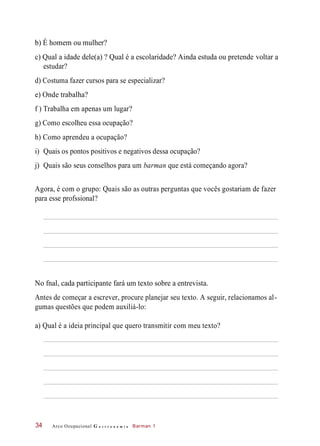 b) É homem ou mulher?
c) Qual a idade dele(a) ? Qual é a escolaridade? Ainda estuda ou pretende voltar a
estudar?
d) Costuma fazer cursos para se especializar?
e) Onde trabalha?
f ) Trabalha em apenas um lugar?
g) Como escolheu essa ocupação?
h) Como aprendeu a ocupação?
i) Quais os pontos positivos e negativos dessa ocupação?
j) Quais são seus conselhos para um barman que está começando agora?
Agora, é com o grupo: Quais são as outras perguntas que vocês gostariam de fazer
para esse profssional?
No fnal, cada participante fará um texto sobre a entrevista.
Antes de começar a escrever, procure planejar seu texto. A seguir, relacionamos al-
gumas questões que podem auxiliá-lo:
a) Qual é a ideia principal que quero transmitir com meu texto?
Arco Ocupacional G a s t r o n o m i a Barman 134
 