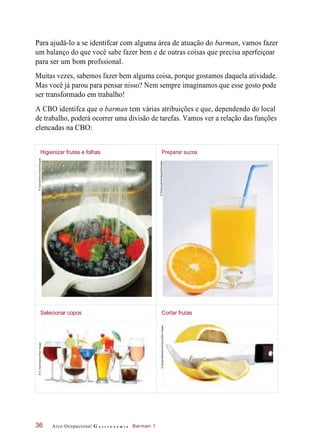 Para ajudá-lo a se identifcar com alguma área de atuação do barman, vamos fazer
um balanço do que você sabe fazer bem e de outras coisas que precisa aperfeiçoar
para ser um bom profssional.
Muitas vezes, sabemos fazer bem alguma coisa, porque gostamos daquela atividade.
Mas você já parou para pensar nisso? Nem sempre imaginamos que esse gosto pode
ser transformado em trabalho!
A CBO identifca que o barman tem várias atribuições e que, dependendo do local
de trabalho, poderá ocorrer uma divisão de tarefas. Vamos ver a relação das funções
elencadas na CBO:
Arco Ocupacional G a s t r o n o m i a Barman 136
Higienizar frutas e folhas Preparar sucos
©Zoonar/ElenaElissee/Easypix
Selecionar copos Cortar frutas
©D.Hurst/Alamy/OtherImages
©SergeyMakarenko/Alamy/OtherImages©Photocuisine/Flayols/Diomedia
 