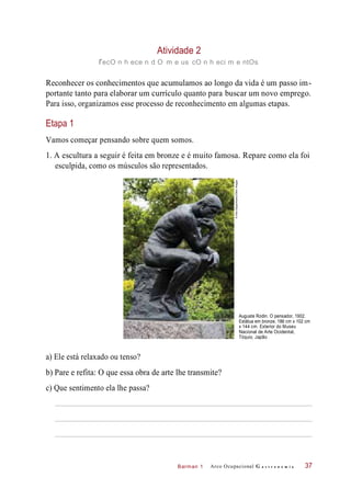 Barman 1
Atividade 2
recO n h ece n d O m e us cO n h eci m e ntOs
Reconhecer os conhecimentos que acumulamos ao longo da vida é um passo im-
portante tanto para elaborar um currículo quanto para buscar um novo emprego.
Para isso, organizamos esse processo de reconhecimento em algumas etapas.
Etapa 1
Vamos começar pensando sobre quem somos.
1. A escultura a seguir é feita em bronze e é muito famosa. Repare como ela foi
esculpida, como os músculos são representados.
Auguste Rodin. O pensador, 1902.
Estátua em bronze, 186 cm x 102 cm
x 144 cm. Exterior do Museu
Nacional de Arte Ocidental,
Tóquio, Japão.
a) Ele está relaxado ou tenso?
b) Pare e refita: O que essa obra de arte lhe transmite?
c) Que sentimento ela lhe passa?
Arco Ocupacional G a s t r o n o m i a 37
©AlexSegre/Alamy/OtherImages
 