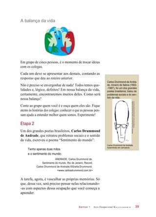 Barman 1
A balança da vida
Em grupo de cinco pessoas, é o momento de trocar ideias
com os colegas.
Cada um deve se apresentar aos demais, contando as
respostas que deu ao roteiro anterior.
Não é preciso se envergonhar de nada! Todos temos qua-
lidades e, lógico, defeitos! Em nossa balança da vida,
certamente, encontraremos muitos deles. Como será
nossa balança?
Carlos Drummond de Andra-
de, mineiro de Itabira (1902-
-1987), foi um dos grandes
poetas brasileiros; tratou de
problemas sociais e do sen-
tido da vida.
Conte ao grupo quem você é e ouça quem eles são. Fique
atento às histórias dos colegas: conhecer o que as pessoas pen-
sam ajuda a entender melhor quem somos. Experimente!
Etapa 2
Um dos grandes poetas brasileiros, Carlos Drummond
de Andrade, que retratou problemas sociais e o sentido
da vida, escreveu o poema “Sentimento do mundo”:
Tenho apenas duas mãos
Carlos Drummond de Andrade.
Autorretrato em caricatura.
e o sentimento do mundo.
ANDRADE, Carlos Drummond de.
Sentimento do mundo. Rio de Janeiro: Record.
Carlos Drummond de Andrade ©Graña Drummond.
<www.carlosdrummond.com.br>
A tarefa, agora, é vasculhar as próprias memórias. Só
que, dessa vez, será preciso pensar nelas relacionando-
-as com aspectos dessa ocupação que você começa a
aprender.
Arco Ocupacional G a s t r o n o m i a 39
ANDRADE,CarlosDrummondde.CarlosDrummonddeAndrade
©GrañaDrummond<www.carlosdrummond.com.br>
 