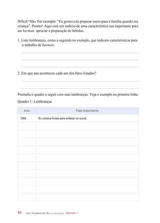 Difícil? Não. Por exemplo: “Eu gostava de preparar sucos para a família quando era
criança”. Pronto! Aqui está um indício de uma característica sua importante para
ser barman: apreciar a preparação de bebidas.
1. Liste lembranças, como a sugerida no exemplo, que indicam características para
o trabalho de barman.
2. Em que ano aconteceu cada um dos fatos listados?
Preencha o quadro a seguir com suas lembranças. Veja o exemplo na primeira linha.
Quadro 1: Lembranças
Arco Ocupacional G a s t r o n o m i a Barman 140
Ano Fato importante
1968 Eu cortava frutas para enfeitar os sucos
 