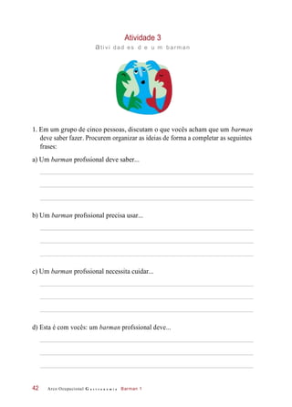 Atividade 3
ativi dad es d e u m barm an
1. Em um grupo de cinco pessoas, discutam o que vocês acham que um barman
deve saber fazer. Procurem organizar as ideias de forma a completar as seguintes
frases:
a) Um barman profssional deve saber...
b) Um barman profssional precisa usar...
c) Um barman profssional necessita cuidar...
d) Esta é com vocês: um barman profssional deve...
Arco Ocupacional G a s t r o n o m i a Barman 142
 