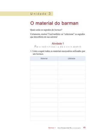 Barman 1
u n i d a d e 3
O material do barman
Quais serão os segredos do barman?
Certamente, muitos! Você também vai “colecionar” os segredos
que descobrirá em sua carreira!
Atividade 1
Par a recO n h ece r a áre a d e tr abalh O
1. Liste a seguir todos os materiais necessários utilizados por
um barman.
Arco Ocupacional G a s t r o n o m i a 45
Material Utilidade
 