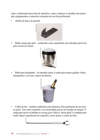 Após a elaboração dessa lista de utensílios, vamos conhecer os detalhes dos princi-
pais equipamentos e materiais existentes em um bar profssional:
• Abridor de latas e de garrafas.
• Balde e pinça para gelo – conhecidos como caçambinha, são utilizados para levar
gelo à mesa do cliente.
• Balde para champanhe – de tamanho maior, é usado para manter gelados vinhos,
champanhes e cervejas, depois de abertos.
• Colher de bar – também conhecida como bailarina, feita geralmente de aço inox
ou prata. Tem cabo comprido e na extremidade possui um sacador de tampas. É
usada para mexer as bebidas no mixing glass (fala-se “míxin gléss”) e também para
medir alguns ingredientes de coquetéis, como açúcar e creme de leite.
Arco Ocupacional G a s t r o n o m i a Barman 146
©LasseKristensen/123RF
©LewRobertson/GettyImages
©CSquaredStudios/GettyImages
©PauloSavala
 