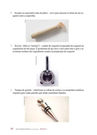 • Socador ou macerador (mão de pilão) – serve para macerar as frutas de um co-
quetel como a caipirinha.
• Strainer (fala-se “streiner”) – coador de coquetel ou passador de coquetel na
coqueteleira de três peças. É geralmente de aço inox e serve para reter o gelo e os
eventuais resíduos dos ingredientes usados na preparação do coquetel.
• Tampas de garrafa – substituem as rolhas de cortiça e as tampinhas metálicas
originais para vedar garrafas que ainda contenham líquidos.
Arco Ocupacional G a s t r o n o m i a Barman 150
©Easypix
©FoodCollection/Diomedia
©Vigo/Alamy/OtherImages
 