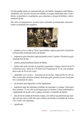 Barman 1
Um bar padrão pode ser caracterizado por um balcão, banquetas individuais e
antebalcão; ali o barman executa seu trabalho, no espaço delimitado entre o ante-
balcão, as prateleiras e as geladeiras, que comportam o estoque de bebidas e outros
materiais do bar.
São vários os equipamentos, de maior porte, utilizados na manutenção, armazena-
mento ou produção dos coquetéis:
• geladeira e freezer (fala-se “frízer”) para bebidas e gêneros perecíveis, de preferên-
cia horizontal, localizada abaixo do balcão;
• máquina de gelo industrial, capaz de produzir entre 12 quilos e 50 quilos de gelo,
instalada fora do bar;
• armário, preferencialmente abaixo do balcão;
• balcão onde serão servidos os coquetéis e guarnições. Largura variável de até 70
centimetros (cm). Altura de 1,20 metro (m) e banquetas de 75 cm, com anteparo
para os pés de 30 cm até o piso;
• antebalcão: mise en place – local para uso do barman. Altura de 80 cm a 90 cm.
Deve conter pias, torneiras (cubas), local para gelo, garrafas em uso, local para
lixo e arrumação de copos;
• pia de apoio, para higienizar e cortar ingredientes;
• prateleiras onde são colocadas as bebidas em exposição e o estoque. Altura para
litros normais: 33 cm a 40 cm de largura para no mínimo 2 litros (enfleirados) e
comprimento de acordo com o espaço existente e o tamanho do balcão;
• piso do bar de estrado de borracha vazada, com orifícios que permitam que qual-
quer item que caia no chão não cause acidente, permitindo a circulação do barman
e do commis com segurança;
• liquidifcador.
Arco Ocupacional G a s t r o n o m i a 51
©AndrewWatson/Easypix
 