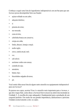Conheça a seguir uma lista de ingredientes indispensáveis em um bar para que um
barman possa desempenhar bem sua função:
• açúcar refnado ou em cubo;
• adoçante dietético;
• pimenta-do-reino;
• noz-moscada;
• creme de leite;
• cebolinha-branca em conserva;
• cerejas em calda;
• limão, abacaxi, laranja e maçã;
• molho inglês;
• cravo, canela em pó, mel;
• ovos;
• café solúvel;
• azeitonas verdes com caroço;
• castanha de caju;
• amendoim;
• batatas chips;
• biscoitinhos salgados diversos;
• gelo.
Você sentiu falta nessa lista de algum outro utensílio ou equipamento indispensável
para um barman?
Se pensou nos copos, acertou! Esse é o utensílio mais importante para o barman, o
que dá o toque fnal, como disse a barmaid (barwoman) na entrevista mostrada na
Unidade 2. A escolha do copo adequado é fundamental para a produção de um
coquetel perfeito. Em razão de sua grande importância, dedicaremos a próxima
Unidade exclusivamente a eles: os copos.
Arco Ocupacional G a s t r o n o m i a Barman 152
• sal;
 