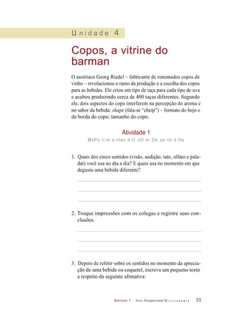 Barman 1
u n i d a d e 4
Copos, a vitrine do
barman
O austríaco Georg Riedel – fabricante de renomados copos de
vinho – revolucionou o ramo da produção e a escolha dos copos
para as bebidas. Ele criou um tipo de taça para cada tipo de uva
e acabou produzindo cerca de 400 taças diferentes. Segundo
ele, dois aspectos do copo interferem na percepção do aroma e
no sabor da bebida: shape (fala-se “cheip”) – formato do bojo e
da borda do copo; tamanho do copo.
Atividade 1
exPe ri m e ntan d O cO m Os se nti d Os
1. Quais dos cinco sentidos (visão, audição, tato, olfato e pala-
dar) você usa no dia a dia? E quais usa no momento em que
degusta uma bebida diferente?
2. Troque impressões com os colegas e registre suas con-
clusões.
3. Depois de refetir sobre os sentidos no momento da aprecia-
ção de uma bebida ou coquetel, escreva um pequeno texto
a respeito da seguinte afrmativa:
Arco Ocupacional G a s t r o n o m i a 53
 