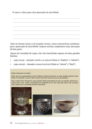 O copo é a chave para a boa apreciação de uma bebida.
Além do formato (shape) e do tamanho corretos, outras características contribuem
para a apreciação de uma bebida: limpeza extrema, temperatura exata, decoração
de bom gosto.
Apesar da variedade de copos, eles são classifcados apenas em duas grandes
famílias:
• copos sem pé – chamados tumblers ou unfooted (falam-se “tâmblers” e “anfúted”);
• copos com pé – chamados stemmed ou footed (falam-se “stémed” e “fúted”).
Existe moda para os copos!
Assim como as roupas ganham novos modelos ao longo dos tempos, os copos também ganham novas
formas. Por exemplo, nos anos 1920 os copos eram bem menores do que os da atualidade.
Hoje, a moda é servir drinques em copos grandes. Muitos apreciadores de vinho, por exemplo, afirmam que,
quanto maior o copo, melhor a apreciação das qualidades de um vinho. Mas fique atento: não é porque o
copo é grande que a quantidade também será grande.
Arco Ocupacional G a s t r o n o m i a Barman 154
©Sailko/WikimediaCommons
©DeAgostini/A.DEGREGORIO/Diomedia
©FranckRaux/RMN-GP/OtherImages
 