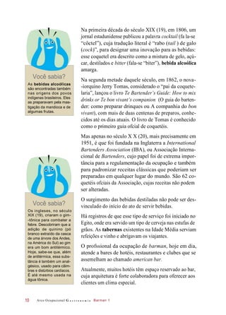 Você sabia?
As bebidas alcoólicas
são encontradas também
nas origens dos povos
indígenas brasileiros. Eles
as preparavam pela mas-
tigação da mandioca e de
algumas frutas.
Na primeira década do século XIX (19), em 1806, um
jornal estadunidense publicou a palavra cocktail (fa la-se
“côctel”), cuja tradução literal é “rabo (tail ) de galo
(cock)”, para designar uma inovação para as bebidas:
esse coquetel era descrito como a mistura de gelo, açú-
car, destilados e bitter (fala-se “bíter”), bebida alcoólica
amarga.
Na segunda metade daquele século, em 1862, o nova-
-iorquino Jerry Tomas, considerado o “pai da coquete-
laria”, lançou o livro Te Bartender’s Guide: How to mix
drinks or Te bon vivant’s companion (O guia do barten-
der: como preparar drinques ou A companhia do bon
vivant), com mais de duas centenas de preparos, conhe-
cidos até os dias atuais. O livro de Tomas é conhecido
como o primeiro guia ofcial de coquetéis.
Mas apenas no século X X (20), mais precisamente em
1951, é que foi fundada na Inglaterra a International
Bartenders Association (IBA), ou Associação Interna-
cional de Bartenders, cujo papel foi de extrema impor-
tância para a regulamentação da ocupação e também
para padronizar receitas clássicas que poderiam ser
preparadas em qualquer lugar do mundo. São 62 co-
quetéis ofciais da Associação, cujas receitas não podem
ser alteradas.
Você sabia?
Os ingleses, no século
XIX (19), criaram o gim-
-tônica para combater a
febre. Descobriram que a
adição de quinino (pó
branco extraído da casca
de uma árvore dos Andes,
na América do Sul) ao gim
era um bom antitérmico.
Hoje, sabe-se que, além
de antitérmica, essa subs-
tância é também um anal-
gésico, usado para câim-
bras e distúrbios cardíacos.
É até mesmo usada na
água tônica.
O surgimento das bebidas destiladas não pode ser des-
vinculado do início do ato de servir bebidas.
Há registros de que esse tipo de serviço foi iniciado no
Egito, onde era servido um tipo de cerveja nas estufas de
grãos. As tabernas existentes na Idade Média serviam
refeições e vinho e abrigavam os viajantes.
O profssional da ocupação de barman, hoje em dia,
atende a bares de hotéis, restaurantes e clubes que se
assemelham ao chamado american bar.
Atualmente, muitos hotéis têm espaço reservado ao bar,
cuja arquitetura é forte colaboradora para oferecer aos
clientes um clima especial.
Arco Ocupacional G a s t r o n o m i a Barman 110
 