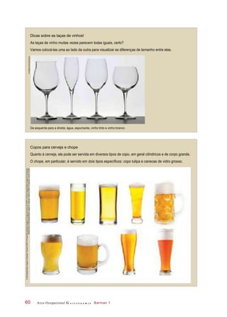 Dicas sobre as taças de vinhos!
As taças de vinho muitas vezes parecem todas iguais, certo?
Vamos colocá-las uma ao lado da outra para visualizar as diferenças de tamanho entre elas.
Da esquerda para a direita: água, espumante, vinho tinto e vinho branco.
Copos para cerveja e chope
Quanto à cerveja, ela pode ser servida em diversos tipos de copo, em geral cilíndricos e de corpo grande.
O chope, em particular, é servido em dois tipos específicos: copo tulipa e canecas de vidro grosso.
Arco Ocupacional G a s t r o n o m i a Barman 160
©AlfredoBarni/Easypix
©Stockbyte/GettyImages©MichaelTravers/123RF©PascalBovet/GettyImages©EvgeniyaUvarova/123RF©SimonKatzer/GettyImages©Alexandre
Belem/Kino©Stockbyte/GettyImages©ValentynVolkov/123RF©ValentynVolkov/123RF
 