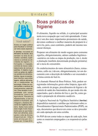 Barman 1
u n i d a d e 5
Boas práticas de
higiene
Você sabia?
Existe um órgão público
para fiscalizar e normati-
zar todos esses aspectos.
O alimento, líquido ou sólido, é o principal assunto
nesta nova ocupação que você está aprendendo. Como
ele é um dos mais importantes promotores da saúde,
devemos conhecer a melhor maneira de prepará-lo e
servi-lo, pois, caso contrário, poderá até mesmo nos
causar doenças.
A anvisa, vinculada ao
Ministério da Saúde, atua
também na área de ali-
mentos: coordena, super-
visiona e controla as ati-
vidades de registro, in-
formações e inspeção,
controle de riscos e esta-
belecimento de normas e
padrões. O objetivo é ga-
rantir as ações de vigilân-
cia sanitária de alimentos,
bebidas, águas envasadas,
seus insumos, suas emba-
lagens, aditivos alimenta-
res e coadjuvantes de
tecnologia, limites de con-
taminantes e resíduos de
medicamentos veteriná-
rios. Essa atuação é com-
partilhada com outros
ministérios, como o da
Agricultura, Pecuária e
Abastecimento, e com os
estados e municípios, que
integram o Sistema Na-
cional de Vigilância Sani-
tária. Saiba mais sobre
esse órgão muito impor-
tante para os que traba-
lham com alimentos, aces-
sando o site da Anvisa.
Disponível em: <http://
www.anvisa.gov.br>.
Acesso em: 13 maio 2012.
Preparar um alimento de modo seguro para consumo
signifca, obrigatoriamente, adotar cuidados higiênico-
-sanitários em todas as etapas da produção, isto é, desde
a plantação (também denominada produção primária)
até a mesa do consumidor.
Os estabelecimentos do ramo alimentício (bares, restau-
rantes, cafés etc.) devem, obrigatoriamente, ter um do-
cumento com a descrição do trabalho a ser executado e
a forma correta de fazê-lo.
É o chamado Manual de Boas Práticas. Nele, podem ser
registradas informações gerais sobre limpeza, água utili-
zada, controle de pragas, procedimentos de higiene e de
controle de saúde dos funcionários, de que modo eles são
capacitados, qual o destino do lixo e, por fm, como ga-
rantir a preparação de alimentos saudáveis.
A Agência Nacional de Vigilância Sanitária (Anvisa)
disponibiliza material e cartilhas que informam sobre os
Procedimentos Operacionais Padronizados (POP), ou
seja, documentos que descrevem como se deve proceder
em cada operação em uma cozinha.
Os POP devem conter todas as etapas de cada ação, bem
como os materiais empregados e os responsáveis pelas
ações.
Arco Ocupacional G a s t r o n o m i a 61
 