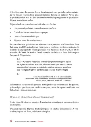 Além disso, esses documentos devem fcar disponíveis para que todos os funcionários
do bar possam consultá-los a qualquer momento durante seu trabalho. Parece uma
etapa burocrática, mas ela é de extrema importância para garantir os padrões de
higiene na cozinha e no bar.
Veja quais são os procedimentos indicados pela Anvisa:
• Limpeza das instalações, dos equipamentos e móveis.
• Controle de insetos transmissores e pragas.
• Limpeza do reservatório de água.
• Higiene e saúde dos manipuladores.
Os procedimentos que devem ser adotados e estar presentes nos Manuais de Boas
Práticas e nos POP, cujo objetivo é assegurar as condições higiênico-sanitárias do
alimento a ser preparado, foram aprovados pela Resolução-RDC n 216, de 15 de
setembro de 2004, da Anvisa. Essa Resolução estabelece as Boas Práticas para
Serviços de Alimentação:
Art. 2 : A presente Resolução pode ser complementada pelos órgãos
de vigilância sanitária estaduais, distrital e municipais visando abran-
ger requisitos inerentes às realidades locais e promover a melhoria
das condições higiênico-sanitárias dos serviços de alimentação.
Fonte: Resolução-RDC n 216, de 15 de setembro de 2004.
Disponível em: <http://bvsms.saude.gov.br/bvs/saudelegis/anvisa/2004/
res0216_15_09_2004.html>. Acesso em: 13 maio 2012.
Tais medidas são essenciais para que não haja risco de contaminação das pessoas,
pois qualquer problema com os alimentos pode causar risco para a saúde dos tra-
balhadores e dos consumidores.
Como os alimentos são contaminados?
Assim como há inúmeras maneiras de contaminar nossa água, o mesmo se dá com
os alimentos.
Qualquer elemento diferente do alimento pode ser sinal de contaminação. A con-
taminação pode ser física, química ou biológica.
Arco Ocupacional G a s t r o n o m i a Barman 162
o
[...]
o
[...]
o
 
