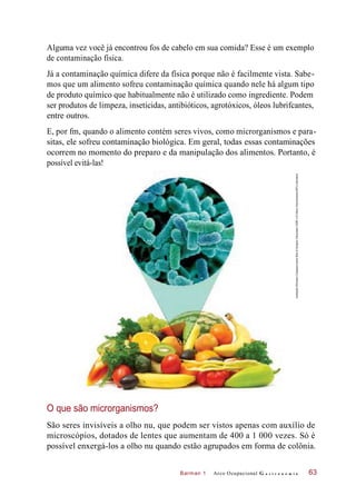 Barman 1
Alguma vez você já encontrou fos de cabelo em sua comida? Esse é um exemplo
de contaminação física.
Já a contaminação química difere da física porque não é facilmente vista. Sabe-
mos que um alimento sofreu contaminação química quando nele há algum tipo
de produto químico que habitualmente não é utilizado como ingrediente. Podem
ser produtos de limpeza, inseticidas, antibióticos, agrotóxicos, óleos lubrifcantes,
entre outros.
E, por fm, quando o alimento contém seres vivos, como microrganismos e para-
sitas, ele sofreu contaminação biológica. Em geral, todas essas contaminações
ocorrem no momento do preparo e da manipulação dos alimentos. Portanto, é
possível evitá-las!
O que são microrganismos?
São seres invisíveis a olho nu, que podem ser vistos apenas com auxílio de
microscópios, dotados de lentes que aumentam de 400 a 1 000 vezes. Só é
possível enxergá-los a olho nu quando estão agrupados em forma de colônia.
Arco Ocupacional G a s t r o n o m i a 63
Ilustração©HudsonCalasanssobrefotos©SergheiVelusceac/123RFe©SteveGschmeissner/SPL/Latinstock
 