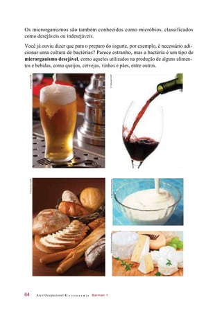 Os microrganismos são também conhecidos como micróbios, classificados
como desejáveis ou indesejáveis.
Você já ouviu dizer que para o preparo do iogurte, por exemplo, é necessário adi-
cionar uma cultura de bactérias? Parece estranho, mas a bactéria é um tipo de
microrganismo desejável, como aqueles utilizados na produção de alguns alimen-
tos e bebidas, como queijos, cervejas, vinhos e pães, entre outros.
Arco Ocupacional G a s t r o n o m i a Barman 164
©OlafSpeier/123RF©MirceaSavu/123RF
©Trebuchet/123RF©AgeFotostock/Keystone©MartinaKovacova/Easypix
 