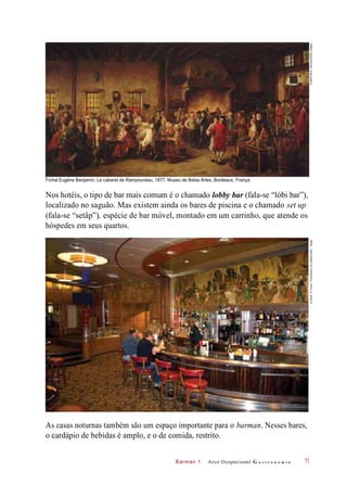 Barman 1
Fichel Eugène Benjamin. Le cabaret de Rampouneau, 1877. Museu de Belas Artes, Bordeaux, França.
Nos hotéis, o tipo de bar mais comum é o chamado lobby bar (fala-se “lóbi bar”),
localizado no saguão. Mas existem ainda os bares de piscina e o chamado set up
(fala-se “setâp”), espécie de bar móvel, montado em um carrinho, que atende os
hóspedes em seus quartos.
As casas noturnas também são um espaço importante para o barman. Nesses bares,
o cardápio de bebidas é amplo, e o de comida, restrito.
Arco Ocupacional G a s t r o n o m i a 11
©RMN-GP/A.Danvers/OtherImages©DavidR.FrazierPhotolibrary,Inc./Alamy/OtherImages
 