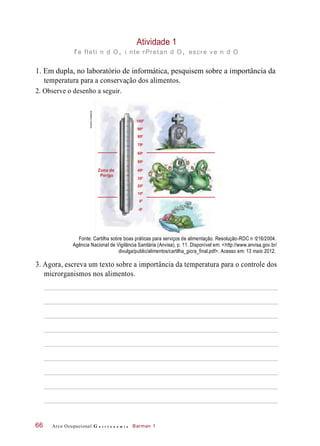 Atividade 1
re fleti n d O, i nte rPretan d O, escre ve n d O
1. Em dupla, no laboratório de informática, pesquisem sobre a importância da
temperatura para a conservação dos alimentos.
2. Observe o desenho a seguir.
Fonte: Cartilha sobre boas práticas para serviços de alimentação. Resolução-RDC n 216/2004.
Agência Nacional de Vigilância Sanitária (Anvisa), p. 11. Disponível em: <http://www.anvisa.gov.br/
divulga/public/alimentos/cartilha_gicra_final.pdf>. Acesso em: 13 maio 2012.
3. Agora, escreva um texto sobre a importância da temperatura para o controle dos
microrganismos nos alimentos.
Arco Ocupacional G a s t r o n o m i a Barman 166
1000
Zona de
Perigo
900
800
700
600
500
400
300
200
100
00
-50
o
HudsonCalasans
 