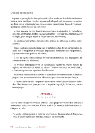 O local de trabalho
Limpeza e organização são duas palavras de ordem nos locais de trabalho do barman,
isto é, o bar e também a cozinha, lugares onde ele pode pré-preparar os ingredien-
tes. Para isso, a infraestrutura do local, ou seja, sua estrutura física, deve ser ade-
quada para a manipulação de alimentos:
• o piso, a parede e o teto devem ser conservados e não podem ter rachaduras,
goteiras, infltrações, mofos e descascamentos – porque uma rachadura, por
exemplo, pode abrigar insetos e fungos sem que percebamos;
• as janelas devem ter telas para impedir a entrada e o abrigo de insetos e outros
animais;
• todos os objetos sem utilidade para o trabalho no bar devem ser retirados do
local; eles só atrapalham a circulação de pessoas e o manuseio dos equipamentos,
e podem concentrar poeira e micróbios;
• a rede de esgoto ou fossa séptica deve ser instalada fora da área de preparo e de
armazenamento de alimentos;
• os produtos de limpeza devem ser regularizados e conter no rótulo o número de
registro no Ministério da Saúde, ou a frase: “Produto notifcado na Anvisa/MS”,
e devem ser guardados separados dos alimentos;
• banheiros e vestiários não devem se comunicar diretamente com as áreas de
preparo e de armazenamento dos alimentos e precisam estar sempre limpos;
• a limpeza deve ser feita sempre que necessário e ao fnal das atividades de traba-
lho. Ela é importante para prevenir e impedir a aparição de baratas, ratos e
outras pragas.
Atividade 3
vi s i t a a u m b ar
Você e seus colegas vão visitar um bar. Cada grupo deve escolher um local:
restaurante, hotel, casa noturna. Com o auxílio do monitor, solicitem autoriza-
ção para a visita.
1. Na visita, vocês assumem o papel de observadores das condições de higiene do
local. Fiquem atentos aos itens relacionados anteriormente.
Arco Ocupacional G a s t r o n o m i a Barman 168
 
