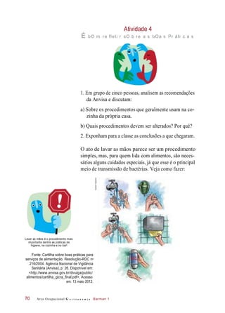 Atividade 4
É bO m re fleti r sO b re a s bOa s Pr áti c a s
1. Em grupo de cinco pessoas, analisem as recomendações
da Anvisa e discutam:
a) Sobre os procedimentos que geralmente usam na co-
zinha da própria casa.
b) Quais procedimentos devem ser alterados? Por quê?
2. Exponham para a classe as conclusões a que chegaram.
O ato de lavar as mãos parece ser um procedimento
simples, mas, para quem lida com alimentos, são neces-
sários alguns cuidados especiais, já que esse é o principal
meio de transmissão de bactérias. Veja como fazer:
Lavar as mãos é o procedimento mais
importante dentre as práticas de
higiene, na cozinha e no bar!
Fonte: Cartilha sobre boas práticas para
serviços de alimentação. Resolução-RDC n
216/2004. Agência Nacional de Vigilância
Sanitária (Anvisa), p. 26. Disponível em:
<http://www.anvisa.gov.br/divulga/public/
alimentos/cartilha_gicra_final.pdf>. Acesso
em: 13 maio 2012.
Arco Ocupacional G a s t r o n o m i a Barman 170
ANTIS-
SÉPTICOo
HudsonCalasans
 
