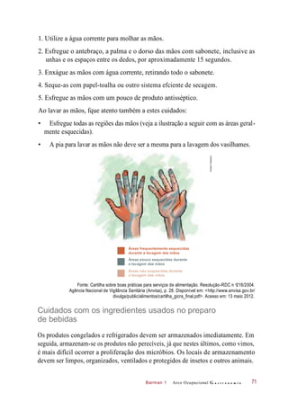Barman 1
1. Utilize a água corrente para molhar as mãos.
2. Esfregue o antebraço, a palma e o dorso das mãos com sabonete, inclusive as
unhas e os espaços entre os dedos, por aproximadamente 15 segundos.
3. Enxágue as mãos com água corrente, retirando todo o sabonete.
4. Seque-as com papel-toalha ou outro sistema efciente de secagem.
5. Esfregue as mãos com um pouco de produto antisséptico.
Ao lavar as mãos, fque atento também a estes cuidados:
• Esfregue todas as regiões das mãos (veja a ilustração a seguir com as áreas geral-
mente esquecidas).
• A pia para lavar as mãos não deve ser a mesma para a lavagem dos vasilhames.
Áreas frequentemente esquecidas
durante a lavagem das mãos
Áreas pouco esquecidas durante
a lavagem das mãos
Áreas não esquecidas durante
a lavagem das mãos
Fonte: Cartilha sobre boas práticas para serviços de alimentação. Resolução-RDC n 216/2004.
Agência Nacional de Vigilância Sanitária (Anvisa), p. 28. Disponível em: <http://www.anvisa.gov.br/
divulga/public/alimentos/cartilha_gicra_final.pdf>. Acesso em: 13 maio 2012.
Cuidados com os ingredientes usados no preparo
de bebidas
Os produtos congelados e refrigerados devem ser armazenados imediatamente. Em
seguida, armazenam-se os produtos não perecíveis, já que nestes últimos, como vimos,
é mais difícil ocorrer a proliferação dos micróbios. Os locais de armazenamento
devem ser limpos, organizados, ventilados e protegidos de insetos e outros animais.
Arco Ocupacional G a s t r o n o m i a 71
o
HudsonCalasans
 
