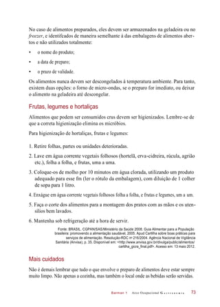 Fonte: BRASIL. CGPAN/SAS/Ministério da Saúde 2008. Guia Alimentar para a População
brasileira: promovendo a alimentação saudável, 2005. Apud Cartilha sobre boas práticas para
Barman 1
No caso de alimentos preparados, eles devem ser armazenados na geladeira ou no
freezer, e identifcados de maneira semelhante à das embalagens de alimentos aber-
tos e não utilizados totalmente:
• o nome do produto;
• a data de preparo;
• o prazo de validade.
Os alimentos nunca devem ser descongelados à temperatura ambiente. Para tanto,
existem duas opções: o forno de micro-ondas, se o preparo for imediato, ou deixar
o alimento na geladeira até descongelar.
Frutas, legumes e hortaliças
Alimentos que podem ser consumidos crus devem ser higienizados. Lembre-se de
que a correta higienização elimina os micróbios.
Para higienização de hortaliças, frutas e legumes:
1. Retire folhas, partes ou unidades deterioradas.
2. Lave em água corrente vegetais folhosos (hortelã, erva-cidreira, rúcula, agrião
etc.), folha a folha, e frutas, uma a uma.
3. Coloque-os de molho por 10 minutos em água clorada, utilizando um produto
adequado para esse fm (ler o rótulo da embalagem), com diluição de 1 colher
de sopa para 1 litro.
4. Enxágue em água corrente vegetais folhosos folha a folha, e frutas e legumes, um a um.
5. Faça o corte dos alimentos para a montagem dos pratos com as mãos e os uten-
sílios bem lavados.
6. Mantenha sob refrigeração até a hora de servir.
serviços de alimentação. Resolução-RDC n 216/2004. Agência Nacional de Vigilância
Sanitária (Anvisa), p. 35. Disponível em: <http://www.anvisa.gov.br/divulga/public/alimentos/
cartilha_gicra_final.pdf>. Acesso em: 13 maio 2012.
Mais cuidados
Não é demais lembrar que tudo o que envolve o preparo de alimentos deve estar sempre
muito limpo. Não apenas a cozinha, mas também o local onde as bebidas serão servidas.
Arco Ocupacional G a s t r o n o m i a 73
o
 
