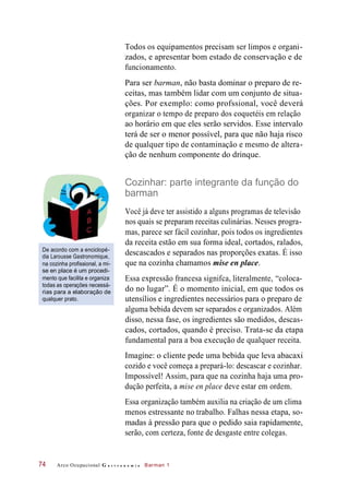 Todos os equipamentos precisam ser limpos e organi-
zados, e apresentar bom estado de conservação e de
funcionamento.
Para ser barman, não basta dominar o preparo de re-
ceitas, mas também lidar com um conjunto de situa-
ções. Por exemplo: como profssional, você deverá
organizar o tempo de preparo dos coquetéis em relação
ao horário em que eles serão servidos. Esse intervalo
terá de ser o menor possível, para que não haja risco
de qualquer tipo de contaminação e mesmo de altera-
ção de nenhum componente do drinque.
Cozinhar: parte integrante da função do
barman
De acordo com a enciclopé-
dia Larousse Gastronomique,
na cozinha profissional, a mi-
se en place é um procedi-
mento que facilita e organiza
todas as operações necessá-
rias para a elaboração de
qualquer prato.
Você já deve ter assistido a alguns programas de televisão
nos quais se preparam receitas culinárias. Nesses progra-
mas, parece ser fácil cozinhar, pois todos os ingredientes
da receita estão em sua forma ideal, cortados, ralados,
descascados e separados nas proporções exatas. É isso
que na cozinha chamamos mise en place.
Essa expressão francesa signifca, literalmente, “coloca-
do no lugar”. É o momento inicial, em que todos os
utensílios e ingredientes necessários para o preparo de
alguma bebida devem ser separados e organizados. Além
disso, nessa fase, os ingredientes são medidos, descas-
cados, cortados, quando é preciso. Trata-se da etapa
fundamental para a boa execução de qualquer receita.
Imagine: o cliente pede uma bebida que leva abacaxi
cozido e você começa a prepará-lo: descascar e cozinhar.
Impossível! Assim, para que na cozinha haja uma pro-
dução perfeita, a mise en place deve estar em ordem.
Essa organização também auxilia na criação de um clima
menos estressante no trabalho. Falhas nessa etapa, so-
madas à pressão para que o pedido saia rapidamente,
serão, com certeza, fonte de desgaste entre colegas.
Arco Ocupacional G a s t r o n o m i a Barman 174
 