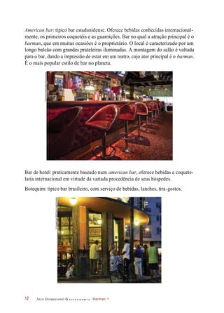 American bar: típico bar estadunidense. Oferece bebidas conhecidas internacional-
mente, os primeiros coquetéis e as guarnições. Bar no qual a atração principal é o
barman, que em muitas ocasiões é o proprietário. O local é caracterizado por um
longo balcão com grandes prateleiras iluminadas. A montagem do salão é voltada
para o bar, dando a impressão de estar em um teatro, cujo ator principal é o barman.
É o mais popular estilo de bar no planeta.
Bar de hotel: praticamente baseado num american bar, oferece bebidas e coquete-
laria internacional em virtude da variada procedência de seus hóspedes.
Botequim: típico bar brasileiro, com serviço de bebidas, lanches, tira-gostos.
Arco Ocupacional G a s t r o n o m i a Barman 112
©SPACESimages/JaakNilson/Diomedia
©ImagebrokerRM/FlorianKopp/Diomedia
 