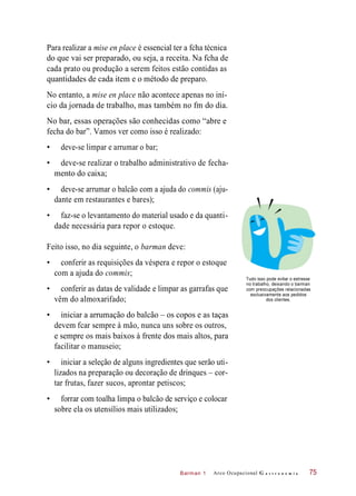 Barman 1
Para realizar a mise en place é essencial ter a fcha técnica
do que vai ser preparado, ou seja, a receita. Na fcha de
cada prato ou produção a serem feitos estão contidas as
quantidades de cada item e o método de preparo.
No entanto, a mise en place não acontece apenas no iní-
cio da jornada de trabalho, mas também no fm do dia.
No bar, essas operações são conhecidas como “abre e
fecha do bar”. Vamos ver como isso é realizado:
• deve-se limpar e arrumar o bar;
• deve-se realizar o trabalho administrativo de fecha-
mento do caixa;
• deve-se arrumar o balcão com a ajuda do commis (aju-
dante em restaurantes e bares);
• faz-se o levantamento do material usado e da quanti-
dade necessária para repor o estoque.
Feito isso, no dia seguinte, o barman deve:
• conferir as requisições da véspera e repor o estoque
com a ajuda do commis;
• conferir as datas de validade e limpar as garrafas que
vêm do almoxarifado;
Tudo isso pode evitar o estresse
no trabalho, deixando o barman
com preocupações relacionadas
exclusivamente aos pedidos
dos clientes.
• iniciar a arrumação do balcão – os copos e as taças
devem fcar sempre à mão, nunca uns sobre os outros,
e sempre os mais baixos à frente dos mais altos, para
facilitar o manuseio;
• iniciar a seleção de alguns ingredientes que serão uti-
lizados na preparação ou decoração de drinques – cor-
tar frutas, fazer sucos, aprontar petiscos;
• forrar com toalha limpa o balcão de serviço e colocar
sobre ela os utensílios mais utilizados;
Arco Ocupacional G a s t r o n o m i a 75
 