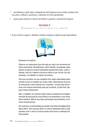 • providenciar o gelo, ligar a máquina do café expresso (caso exista), arrumar xíca-
ras, pires, colheres, açucareiro e adoçante no local apropriado;
• passar pano úmido no interior do balcão e guardar o material de limpeza.
Atividade 2
O estresse e a s cO n d i çõ es d e tr abalh O
1. Leia o texto a seguir e, durante a leitura, marque as palavras que desconhece.
Estresse na cozinha
Observe um restaurante (que não seja por quilo) nos momentos de
maior movimento. Normalmente, como clientes, as pessoas veem
apenas os garçons correndo apressados equilibrando pratos, copos e
bebidas, mas há o trabalho invisível ao público e que, de fato, faz tudo
acontecer: é o trabalho no interior da cozinha.
Para que os pratos, em seu resultado final, sejam saboreados pelos
clientes houve um trabalho de muitas mãos. Dependendo do porte
do restaurante o chef comanda uma “orquestra”, na qual todos devem
tocar uma música harmoniosa para que a sinfonia, o prato final, che-
gue à mesa corretamente.
Mas, o trabalho na cozinha muitas vezes se distancia da imagem
tranquila da execução de uma sinfonia e se assemelha a uma verda-
deira maratona. Mesmo que haja o pré-preparo dos alimentos, a cor-
reria é sempre grande.
Se você teve a oportunidade de assistir aos filmes Simplesmente
Marta (2001), Sem reservas (2007) ou mesmo Ratatouille (2007), pôde
perceber como o clima na cozinha acaba sendo tenso e realizado sob
forte pressão.
Arco Ocupacional G a s t r o n o m i a Barman 176
 