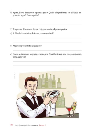 b) Agora, é hora de escrever o passo a passo. Qual é o ingrediente a ser utilizado em
primeiro lugar? E em seguida?
2. Troque sua fcha com a de um colega e analise alguns aspectos:
a) A fcha foi construída de forma compreensível?
b) Algum ingrediente foi esquecido?
c) Quais seriam suas sugestões para que a fcha técnica de seu colega seja mais
compreensível?
Arco Ocupacional G a s t r o n o m i a Barman 178
©GilTokio/Pingado
 