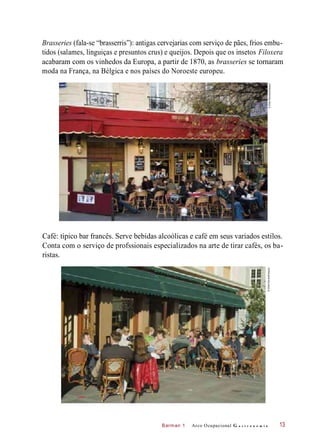 Barman 1
Brasseries (fala-se “brasserris”): antigas cervejarias com serviço de pães, frios embu-
tidos (salames, linguiças e presuntos crus) e queijos. Depois que os insetos Filoxera
acabaram com os vinhedos da Europa, a partir de 1870, as brasseries se tornaram
moda na França, na Bélgica e nos países do Noroeste europeu.
Café: típico bar francês. Serve bebidas alcoólicas e café em seus variados estilos.
Conta com o serviço de profssionais especializados na arte de tirar cafés, os ba-
ristas.
Arco Ocupacional G a s t r o n o m i a 13
©EllenRooney/Easypix©EthelDavies/Easypix
 