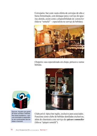 Cervejaria: bar com vasta oferta de cervejas de alta e
baixa fermentação, com destaque para o serviço de igua-
rias alemãs, assim como a disponibilidade de sommelier
(fala-se “someliê” – especialista no serviço de bebidas).
Choperia: casa especializada em chope, petiscos e outras
bebidas.
Epicure: Aquele que gosta
de boas comidas e bebidas.
Nos bares brasileiros, o epi-
cure sommelier é especialis-
ta nas combinações das be-
bidas e charutos.
Clube privê: típico bar inglês, exclusivo para associados.
Funciona como clube de bebidas destiladas exclusivas,
além de charutaria com serviço de epicure sommelier
(fala-se “epiquir someliê”).
Arco Ocupacional G a s t r o n o m i a Barman 114
©Imagebroker/Alamy/OtherImages
©YadidLevy/Alamy/Otherimages
 