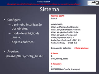 • Configura:
– a primeira interligação
dos objetos;
– modo de exibição da
janela;
– objetos padrões.
• Arquivo:
{basAR}/Data/config_basAR
Sistema
12
#config_basAR
basAR
WINDOWED
VRML wrl/action/ballBlue.dat
VRML Wrl/Action/ballGreen.dat
VRML Wrl/Action/ballRED.dat
VRML Wrl/action/tampa.dat
Audio/explosion.wav 0.5
Audio/backTrack.mp3 LOOP 0.3
Audio/bell.wav ONCE 0.5
Data/config_behavior # Rule Machine
# Bases
1
Data/config_base1
# Actuators
1
ARTKSM Data/config_transport
basAR: Math.IA
sites.google.com/site/christophercerqueira/projetos/ear/basar ou www.ckirner.com/basar/
 