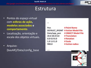 • Pontos do espaço virtual
com esferas de ação,
modelos associados e
comportamento.
• Localização, orientação e
escala dos objetos virtuais.
• Arquivo:
{basAR}/Data/config_base
…
Pen # Point Name
DEFAULT_IPOINT # Action Model File
Data/app_pen # OBJECT Model File
20.0 20.0 0.0 # Translation
0.0 0.0 0.0 # Rotation
1.0 1.0 1.0 # Scale
900.0 # Action radius
…
Estrutura
16
basAR: Math.IA
sites.google.com/site/christophercerqueira/projetos/ear/basar ou www.ckirner.com/basar/
 