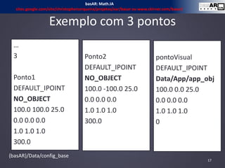 Exemplo com 3 pontos
…
3
Ponto1
DEFAULT_IPOINT
NO_OBJECT
100.0 100.0 25.0
0.0 0.0 0.0
1.0 1.0 1.0
300.0
Ponto2
DEFAULT_IPOINT
NO_OBJECT
100.0 -100.0 25.0
0.0 0.0 0.0
1.0 1.0 1.0
300.0
pontoVisual
DEFAULT_IPOINT
Data/App/app_obj
100.0 0.0 25.0
0.0 0.0 0.0
1.0 1.0 1.0
0
{basAR}/Data/config_base
17
basAR: Math.IA
sites.google.com/site/christophercerqueira/projetos/ear/basar ou www.ckirner.com/basar/
 