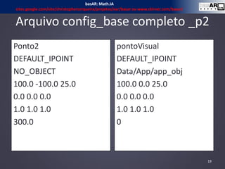 Arquivo config_base completo _p2
Ponto2
DEFAULT_IPOINT
NO_OBJECT
100.0 -100.0 25.0
0.0 0.0 0.0
1.0 1.0 1.0
300.0
pontoVisual
DEFAULT_IPOINT
Data/App/app_obj
100.0 0.0 25.0
0.0 0.0 0.0
1.0 1.0 1.0
0
19
basAR: Math.IA
sites.google.com/site/christophercerqueira/projetos/ear/basar ou www.ckirner.com/basar/
 