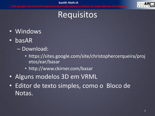 Requisitos
• Windows
• basAR
– Download:
• https://sites.google.com/site/christophercerqueira/proj
etos/ear/basar
• http://www.ckirner.com/basar
• Alguns modelos 3D em VRML
• Editor de texto simples, como o Bloco de
Notas.
basAR: Math.IA
sites.google.com/site/christophercerqueira/projetos/ear/basar ou www.ckirner.com/basar/
2
 