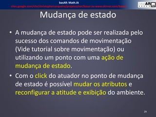 Mudança de estado
• A mudança de estado pode ser realizada pelo
sucesso dos comandos de movimentação
(Vide tutorial sobre movimentação) ou
utilizando um ponto com uma ação de
mudança de estado.
• Com o click do atuador no ponto de mudança
de estado é possível mudar os atributos e
reconfigurar a atitude e exibição do ambiente.
29
basAR: Math.IA
sites.google.com/site/christophercerqueira/projetos/ear/basar ou www.ckirner.com/basar/
 