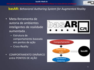 basAR: Behavioral Authoring System for Augmented Reality
• Meta-ferramenta de
autoria de ambientes
inteligentes de realidade
aumentada .
– Estrutura de
comportamento baseada
em pontos de ação
– Cross-Reality
• COMPORTAMENTO DINÂMICO
entre PONTOS DE AÇÃO
Comportamento
Pontos de
ação
Hardware
Externo
basAR
6
basAR: Math.IA
sites.google.com/site/christophercerqueira/projetos/ear/basar ou www.ckirner.com/basar/
 