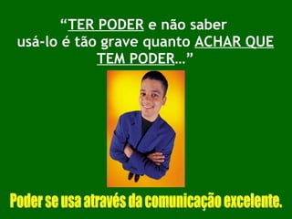 “ TER PODER  e não saber  usá-lo é tão grave quanto  ACHAR QUE TEM PODER …” Poder se usa através da comunicação excelente. 