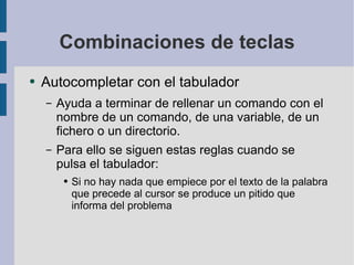 Combinaciones de teclas Autocompletar con el tabulador Ayuda a terminar de rellenar un comando con el nombre de un comando, de una variable, de un fichero o un directorio. Para ello se siguen estas reglas cuando se pulsa el tabulador: Si no hay nada que empiece por el texto de la palabra que precede al cursor se produce un pitido que informa del problema 