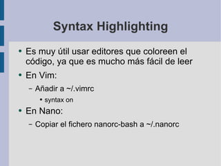 Syntax Highlighting Es muy útil usar editores que coloreen el código, ya que es mucho más fácil de leer En Vim: Añadir a ~/.vimrc syntax on En Nano: Copiar el fichero nanorc-bash a ~/.nanorc 