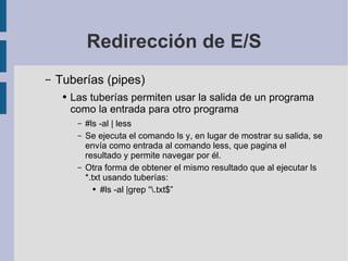 Redirección de E/S Tuberías (pipes) Las tuberías permiten usar la salida de un programa como la entrada para otro programa #ls -al | less Se ejecuta el comando ls y, en lugar de mostrar su salida, se envía como entrada al comando less, que pagina el resultado y permite navegar por él. Otra forma de obtener el mismo resultado que al ejecutar ls *.txt usando tuberías: #ls -al |grep “\.txt$” 