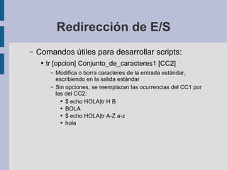 Redirección de E/S Comandos útiles para desarrollar scripts: tr [opcion] Conjunto_de_caracteres1 [CC2] Modifica o borra caracteres de la entrada estándar, escribiendo en la salida estándar Sin opciones, se reemplazan las ocurrencias del CC1 por las del CC2: $ echo HOLA|tr H B BOLA $ echo HOLA|tr A-Z a-z hola 