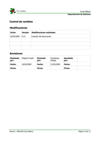Curso Básico
                                                                 Departamento de Sistemas



Control de cambios

Modificaciones
Fecha         Versión       Modificaciones realizadas

10/03/2009    01.0          Creación del documento




Revisiones
Realizado      Magela Fuzatti     Revisado       Guadalupe    Aprobado
por:                              por:           Artigas      por:

Fecha:         10/03/2009         Fecha:         11/03/2009   Fecha:

Firma:                            Firma:                      Firma:




Manual – MAN.SIS.Curso Básico                                               Página 12 de 12
 