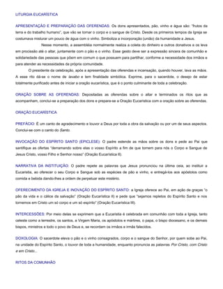LITURGIA EUCARÍSTICA


APRESENTAÇÃO E PREPARAÇÃO DAS OFERENDAS: Os dons apresentados, pão, vinho e água são: “frutos da
terra e do trabalho humano”, que vão se tornar o corpo e o sangue de Cristo. Desde os primeiros tempos da Igreja se
costumava misturar um pouco de água com o vinho. Simboliza a incorporação (união) da humanidade a Jesus.
                 Nesse momento, a assembléia normalmente realiza a coleta do dinheiro e outros donativos e os leva
em procissão até o altar, juntamente com o pão e o vinho. Esse gesto deve ser a expressão sincera de comunhão e
solidariedade das pessoas que põem em comum o que possuem para partilhar, conforme a necessidade dos irmãos e
para atender as necessidades da própria comunidade.
        O presidente da celebração, após a apresentação das oferendas e incensação, quando houver, lava as mãos.
A esse rito dá-se o nome de lavabo e tem finalidade simbólica. Exprime, para o sacerdote, o desejo de estar
totalmente purificado antes de iniciar a oração eucarística, que é o ponto culminante de toda a celebração.


ORAÇÃO SOBRE AS OFERENDAS: Depositadas as oferendas sobre o altar e terminados os ritos que as
acompanham, conclui-se a preparação dos dons e prepara-se a Oração Eucarística com a oração sobre as oferendas.


ORAÇÃO EUCARÍSTICA


PREFÁCIO: É um canto de agradecimento e louvor a Deus por toda a obra da salvação ou por um de seus aspectos.
Conclui-se com o canto do Santo.


INVOCAÇÃO DO ESPÍRITO SANTO (EPICLESE): O padre estende as mãos sobre os dons e pede ao Pai que
santifique as ofertas “derramando sobre elas o vosso Espírito a fim de que tornem para nós o Corpo e Sangue de
Jesus Cristo, vosso Filho e Senhor nosso” (Oração Eucarística II).


NARRATIVA DA INSTITUIÇÃO: O padre repete as palavras que Jesus pronunciou na última ceia, ao instituir a
Eucaristia, ao oferecer o seu Corpo e Sangue sob as espécies de pão e vinho, e entregá-los aos apóstolos como
comida e bebida dando-lhes a ordem de perpetuar este mistério.


OFERECIMENTO DA IGREJA E INOVAÇÃO DO ESPÍRITO SANTO: a Igreja oferece ao Pai, em ação de graças “o
pão da vida e o cálice da salvação” (Oração Eucarística II) e pede que “sejamos repletos do Espírito Santo e nos
tornemos em Cristo um só corpo e um só espírito” (Oração Eucarística III).


INTERCESSÕES: Por meio delas se exprimem que a Eucaristia é celebrada em comunhão com toda a Igreja, tanto
celeste como a terrestre, os santos, a Virgem Maria, os apóstolos e mártires, o papa, o bispo diocesano, e os demais
bispos, ministros e todo o povo de Deus e, se recordam os irmãos e irmãs falecidos.


DOXOLOGIA: O sacerdote eleva o pão e o vinho consagrados, corpo e o sangue do Senhor, por quem sobe ao Pai,
na unidade do Espírito Santo, o louvor de toda a humanidade, enquanto pronuncia as palavras Por Cristo, com Cristo
e em Cristo...


RITOS DA COMUNHÃO
 