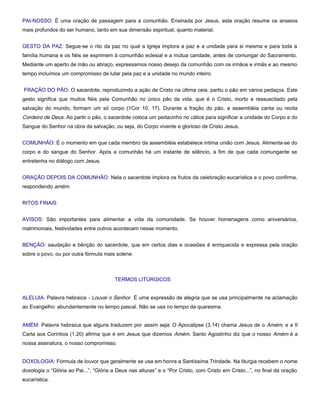 PAI-NOSSO: É uma oração de passagem para a comunhão. Ensinada por Jesus, esta oração resume os anseios
mais profundos do ser humano, tanto em sua dimensão espiritual, quanto material.


GESTO DA PAZ: Segue-se o rito da paz no qual a Igreja implora a paz e a unidade para si mesma e para toda a
família humana e os fiéis se exprimem à comunhão eclesial e a mútua caridade, antes de comungar do Sacramento.
Mediante um aperto de mão ou abraço, expressamos nosso desejo da comunhão com os irmãos e irmãs e ao mesmo
tempo incluímos um compromisso de lutar pela paz e a unidade no mundo inteiro.


FRAÇÃO DO PÃO: O sacerdote, reproduzindo a ação de Cristo na última ceia, partiu o pão em vários pedaços. Este
gesto significa que muitos fiéis pela Comunhão no único pão da vida, que é o Cristo, morto e ressuscitado pela
salvação do mundo, formam um só corpo (1Cor 10, 17). Durante a fração do pão, a assembléia canta ou recita
Cordeiro de Deus. Ao partir o pão, o sacerdote coloca um pedacinho no cálice para significar a unidade do Corpo e do
Sangue do Senhor na obra da salvação, ou seja, do Corpo vivente e glorioso de Cristo Jesus.


COMUNHÃO: É o momento em que cada membro da assembléia estabelece intima união com Jesus. Alimenta-se do
corpo e do sangue do Senhor. Após a comunhão há um instante de silêncio, a fim de que cada comungante se
entretenha no diálogo com Jesus.


ORAÇÃO DEPOIS DA COMUNHÃO: Nela o sacerdote implora os frutos da celebração eucarística e o povo confirma,
respondendo amém.


RITOS FINAIS


AVISOS: São importantes para alimentar a vida da comunidade. Se houver homenagens como aniversários,
matrimoniais, festividades entre outros acontecem nesse momento.


BENÇÃO: saudação e bênção do sacerdote, que em certos dias e ocasiões é enriquecida e expressa pela oração
sobre o povo, ou por outra fórmula mais solene.



                                        TERMOS LITÚRGICOS


ALELUIA: Palavra hebraica - Louvai o Senhor. É uma expressão de alegria que se usa principalmente na aclamação
ao Evangelho: abundantemente no tempo pascal. Não se usa no tempo da quaresma.


AMÉM: Palavra hebraica que alguns traduzem por assim seja. O Apocalipse (3.14) chama Jesus de o Amém, e a II
Carta aos Coríntios (1.20) afirma que é em Jesus que dizemos Amém. Santo Agostinho diz que o nosso Amém é a
nossa assinatura, o nosso compromisso.


DOXOLOGIA: Fórmula de louvor que geralmente se usa em honra a Santíssima Trindade. Na liturgia recebem o nome
doxologia o “Glória ao Pai...”, “Glória a Deus nas alturas” e o “Por Cristo, com Cristo em Cristo...”, no final da oração
eucarística.
 