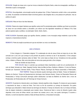 EPICLESE: Oração da missa com a qual se invoca a descida do Espírito Santo, antes da consagração, santifique as
oferendas e após a consagração.


EPÍSTOLA: Na antiguidade, comunicação escrita de qualquer tipo. O Novo Testamento contém vinte e uma epístolas
ou cartas. As epístolas normalmente tratam de temas gerais e são dirigidas não a uma pessoa em particular, mas ao
público em geral.


EXÉQUIAS: Ritos em favor dos fieis falecidos.


HOSANA: Palavra de origem hebraica que significa salva-nos! Foi proclamada pelas multidões que foram ao encontro
de Jesus em sua entrada solene a Jerusalém, pra indicar sua rela dignidade messiânica (cf. Mateus 21.9). Esta
palavra aparece após o prefácio, na aclamação: Santo, Santo, Santo...


KYRIE ELEISON: Expressão grega que significa Senhor, piedade, é uma invocação antiga mediante a qual os fiéis
imploram a misericórdia do Senhor.


MEMENTO: Parte da oração eucarística em que se recordam os vivos e os falecidos.



                                       ANO LITÚRGICO


       O Ano Litúrgico é o “Calendário religioso”. É a celebração da vida de Jesus Cristo ao longo de um ano. Não
coincide com o ano civil, que começa no dia primeiro de janeiro e termina no dia 31 de dezembro. O Ano Litúrgico
começa e termina quatro semanas antes do Natal. Tem como base as fases da lua. Compõe-se de dois grandes
ciclos: o Natal e a Páscoa. São como dois pólos em torno dos quais gira todo o Ano Litúrgico.
               Pode ser dividido de duas formas:
               POR CICLOS: Que é o período que acontecem fatos importantes a partir de um acontecimento. O
ciclo do Natal, formado por: Natal, Sagrada Família, festa da Mãe de Deus, Epifanía e Batismo. O ciclo da Páscoa,
formado por: Quaresma, Semana Santa, Tríduo Pascal, Páscoa, Domingos da Páscoa (ascensão) e Petencostes.
                       POR TEMPOS: Tempo do Advento (quatro domingos antes do Natal), Tempo do Natal(até o
Batismo do Senhor), Tempo da Quaresma(cinco domingos mais Semana Santa), Tempo da Páscoa(da Páscoa até
Pentecostes) e Tempo Comum(34 domingos asSim distribuídos: da festa do BatiSmo do Senhor até o início de
Pentecostes; de Pentecostes até o 34º Domingo do Tempo Comum).


ADVENTO: O período do Advento abre o ano litúrgico. Advento significa vinda, chegada. É o tempo em que se espera
o nascimento de Jesus, a vinda de Cristo. Tem início no fim de novembro ou começo de dezembro. Os quatro
domingos que antecedem o Natal chamam-se domingos do Advento. O tempo do Advento não é um tempo de festas,
mas de alegria moderada e preparação para receber Jesus. Costuma-se fazer a coroa do Advento (quatro velas
dispostas numa coroa de folhas natural, que devem ser acesas uma a uma, nos quatro domingos). É durante o
Advento, no dia 8 de dezembro celebra a festa de Nossa Senhora, a Imaculada Conceição.
 