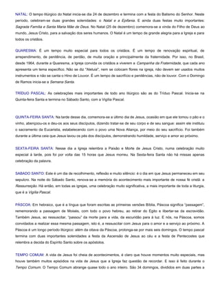 NATAL: O tempo litúrgico do Natal inicia-se dia 24 de dezembro e termina com a festa do Batismo do Senhor. Neste
período, celebram-se duas grandes solenidades: o Natal e a Epifania. E ainda duas festas muito importantes:
Sagrada Família e Santa Maria Mãe de Deus. No Natal (25 de dezembro) comemora-se a vinda do Filho de Deus ao
mundo, Jesus Cristo, para a salvação dos seres humanos. O Natal é um tempo de grande alegria para a Igreja e para
todos os cristãos.


QUARESMA: É um tempo muito especial para todos os cristãos. É um tempo de renovação espiritual, de
arrependimento, de penitência, de perdão, de muita oração e principalmente da fraternidade. Por isso, no Brasil,
desde 1964, durante a Quaresma, a Igreja convida os cristãos a viverem a Campanha da Fraternidade, que cada ano
apresenta um tema especifico. Não se diz "Aleluia", nem se colocam flores na igreja, não devem ser usados muitos
instrumentos e não se canta o Hino de Louvor. É um tempo de sacrifício e penitências, não de louvor. Com o Domingo
de Ramos inicia-se a Semana Santa.


TRÍDUO PASCAL: As celebrações mais importantes de todo ano litúrgico são as do Tríduo Pascal. Inicia-se na
Quinta-feira Santa e termina no Sábado Santo, com a Vigília Pascal.



QUINTA-FEIRA SANTA: Na tarde desse dia, comemora-se a último dia de Jesus, ocasião em que ele tomou o pão e o
vinho, abençoou-os e deu-os aos seus discípulos, dizendo tratar-se de seu corpo e de seu sangue: assim ele instituiu
o sacramento da Eucaristia, estabelecendo com o povo uma Nova Aliança, por meio do seu sacrifício. Foi também
durante a última ceia que Jesus lavou os pés dos discípulos, demonstrando humildade, serviço e amor ao próximo.


SEXTA-FEIRA SANTA: Nesse dia a Igreja relembra a Paixão e Morte de Jesus Cristo, numa celebração muito
especial á tarde, pois foi por volta das 15 horas que Jesus morreu. Na Sexta-feira Santa não há missas apenas
celebração da palavra.


SABADO SANTO: Este é um dia de recolhimento, reflexão e muito silêncio: é o dia em que Jesus permaneceu em seu
sepulcro. Na noite do Sábado Santo, renova-se a memória do acontecimento mais importante de nossa fé cristã: a
Ressurreição. Há então, em todas as igrejas, uma celebração muito significativa, a mais importante de toda a liturgia,
que é a Vigília Pascal.


PÁSCOA: Em hebraico, que é a língua que foram escritas as primeiras versões Bíblia, Páscoa significa “passagem”,
rememorando a passagem de Moisés, com todo o povo hebreu, ao retirar do Egito e libertar-se da escravidão.
Também Jesus, ao ressuscitar, “passou” da morte para a vida, da escuridão para á luz. E nós, na Páscoa, somos
convidados a realizar essa mesma passagem, isto é, a ressuscitar com Jesus para o amor e a serviço ao próximo. A
Páscoa é um longo período litúrgico: além da oitava da Páscoa, prolonga-se por mais seis domingos. O tempo pascal
termina com duas importantes solenidades a festa da Ascensão de Jesus ao céu e a festa de Pentecostes que
relembra a decida do Espírito Santo sobre os apóstolos.


TEMPO COMUM: A vida de Jesus foi cheia de acontecimentos, é claro que houve momentos muito especiais, mas
houve também muitos episódios na vida de Jesus que a Igreja faz questão de recordar. E isso é feito durante o
Tempo Comum. O Tempo Comum abrange quase todo o ano inteiro. São 34 domingos, divididos em duas partes a
 